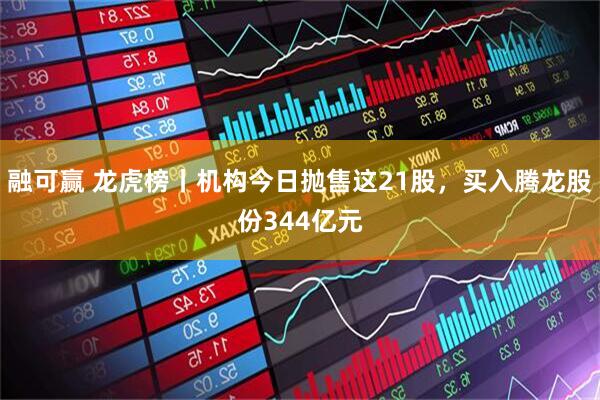 融可赢 龙虎榜丨机构今日抛售这21股，买入腾龙股份344亿元