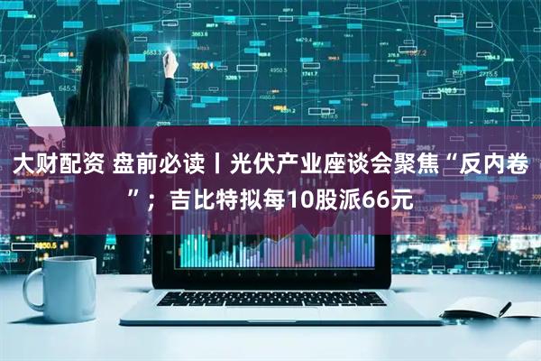 大财配资 盘前必读丨光伏产业座谈会聚焦“反内卷”；吉比特拟每10股派66元