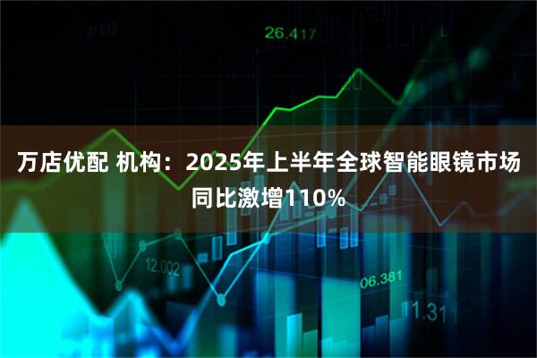 万店优配 机构：2025年上半年全球智能眼镜市场同比激增110%