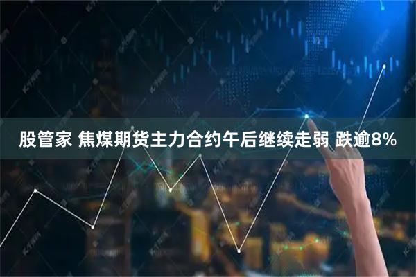 股管家 焦煤期货主力合约午后继续走弱 跌逾8%