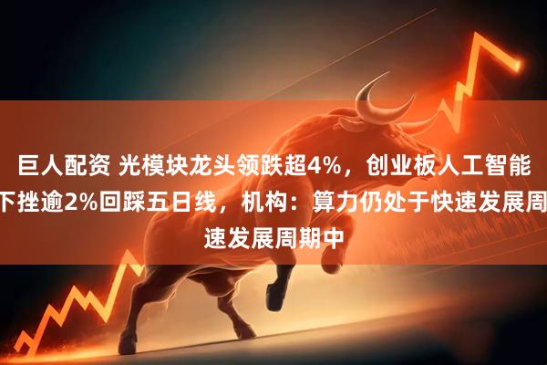 巨人配资 光模块龙头领跌超4%，创业板人工智能ETF下挫逾2%回踩五日线，机构：算力仍处于快速发展周期中