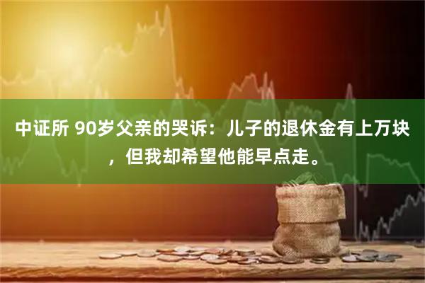 中证所 90岁父亲的哭诉：儿子的退休金有上万块，但我却希望他能早点走。
