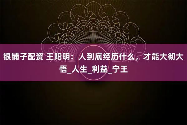 银铺子配资 王阳明：人到底经历什么，才能大彻大悟_人生_利益_宁王