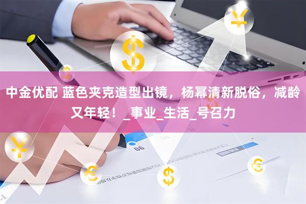 中金优配 蓝色夹克造型出镜，杨幂清新脱俗，减龄又年轻！_事业_生活_号召力