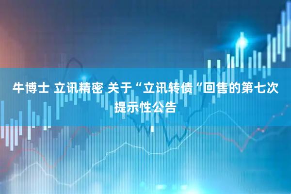 牛博士 立讯精密 关于“立讯转债“回售的第七次提示性公告