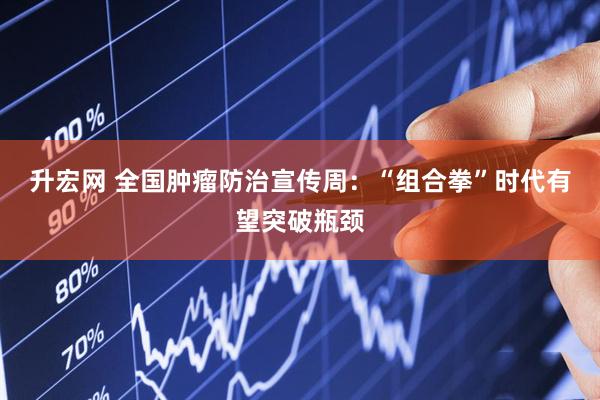 升宏网 全国肿瘤防治宣传周：“组合拳”时代有望突破瓶颈