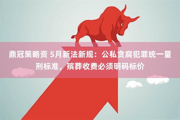 鼎冠策略资 5月新法新规：公私贪腐犯罪统一量刑标准，殡葬收费必须明码标价