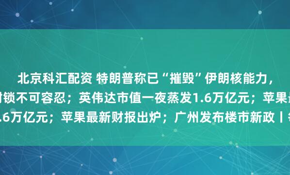 北京科汇配资 特朗普称已“摧毁”伊朗核能力，伊朗总统称持续海上封锁不可容忍；英伟达市值一夜蒸发1.6万亿元；苹果最新财报出炉；广州发布楼市新政丨每经早参