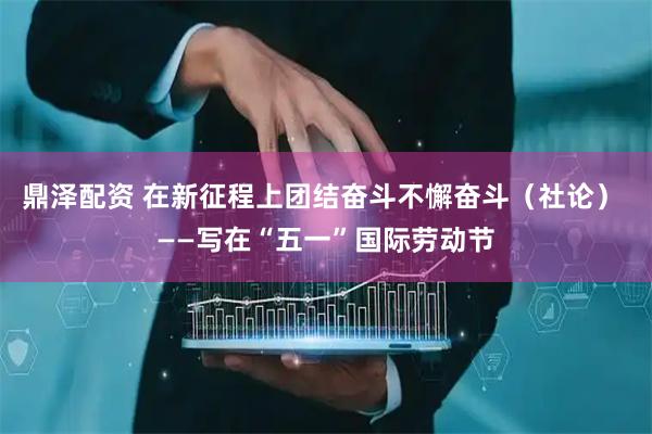 鼎泽配资 在新征程上团结奋斗不懈奋斗（社论） ——写在“五一”国际劳动节