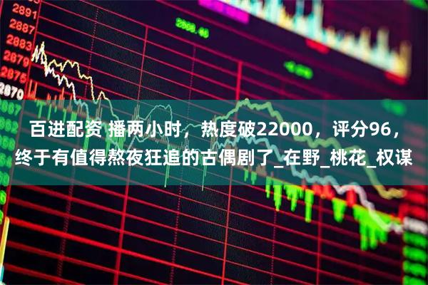 百进配资 播两小时，热度破22000，评分96，终于有值得熬夜狂追的古偶剧了_在野_桃花_权谋