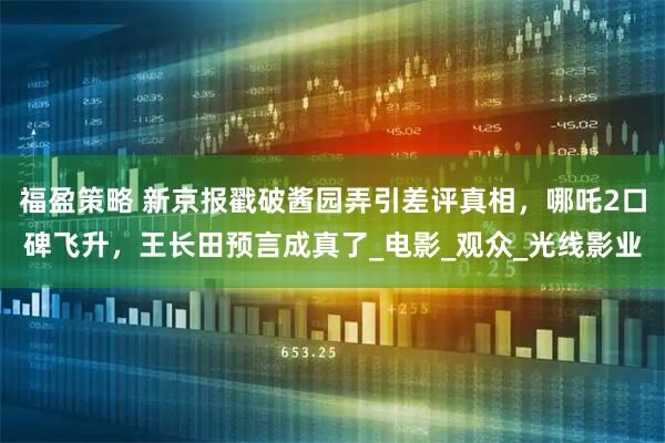 福盈策略 新京报戳破酱园弄引差评真相，哪吒2口碑飞升，王长田预言成真了_电影_观众_光线影业