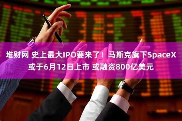 堆财网 史上最大IPO要来了！马斯克旗下SpaceX或于6月12日上市 或融资800亿美元