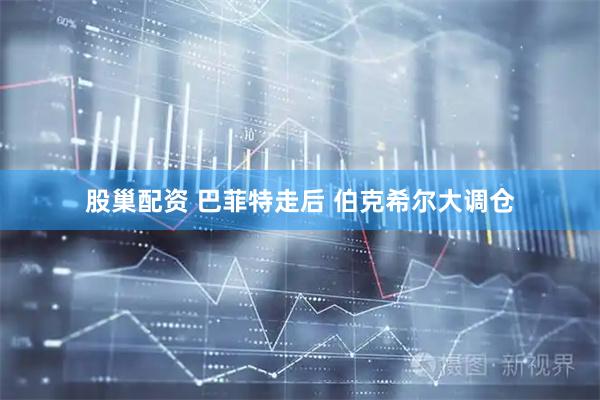 股巢配资 巴菲特走后 伯克希尔大调仓