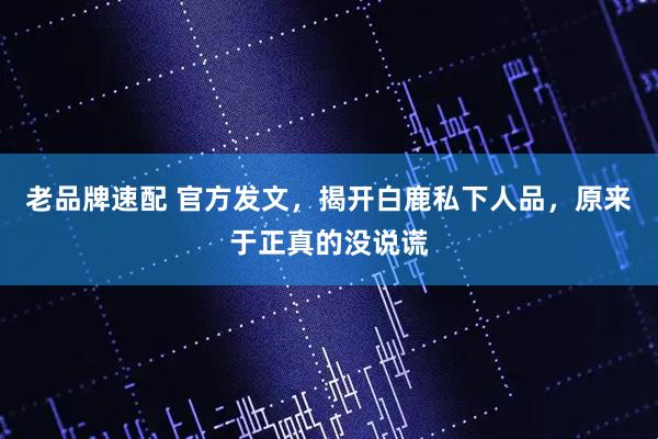 老品牌速配 官方发文，揭开白鹿私下人品，原来于正真的没说谎
