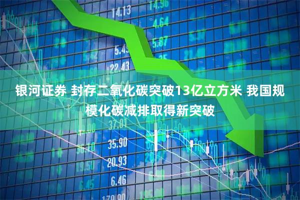 银河证券 封存二氧化碳突破13亿立方米 我国规模化碳减排取得新突破