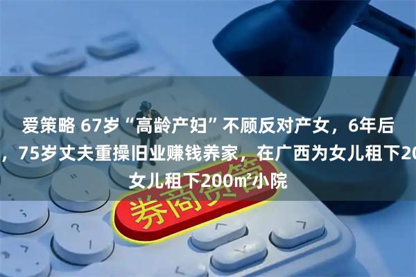 爱策略 67岁“高龄产妇”不顾反对产女，6年后卧病在床，75岁丈夫重操旧业赚钱养家，在广西为女儿租下200㎡小院