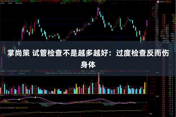 掌尚策 试管检查不是越多越好：过度检查反而伤身体