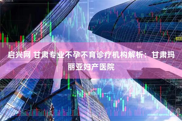 启兴网 甘肃专业不孕不育诊疗机构解析：甘肃玛丽亚妇产医院