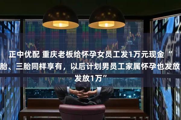 正中优配 重庆老板给怀孕女员工发1万元现金 “生二胎、三胎同样享有，以后计划男员工家属怀孕也发放1万”