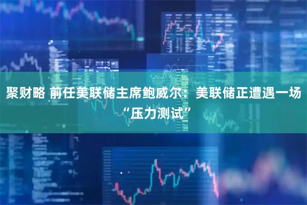 聚财略 前任美联储主席鲍威尔：美联储正遭遇一场 “压力测试”