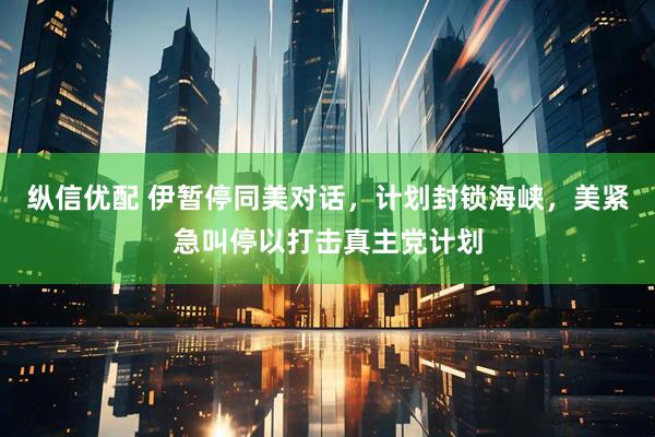 纵信优配 伊暂停同美对话，计划封锁海峡，美紧急叫停以打击真主党计划