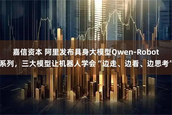 嘉信资本 阿里发布具身大模型Qwen-Robot系列，三大模型让机器人学会“边走、边看、边思考”