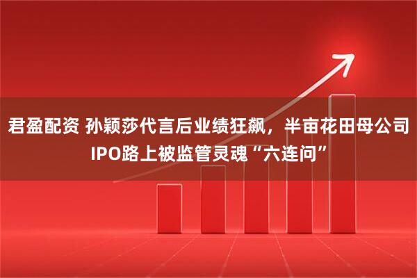 君盈配资 孙颖莎代言后业绩狂飙，半亩花田母公司IPO路上被监管灵魂“六连问”