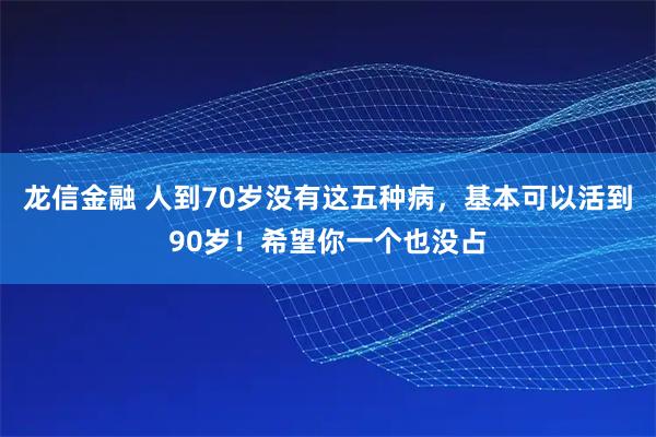 龙信金融 人到70岁没有这五种病，基本可以活到90岁！希望你一个也没占
